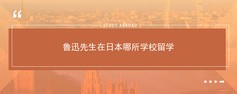 年鲁迅先生在日本哪所学校留学 鲁迅在日本留学的学校名称 二安网